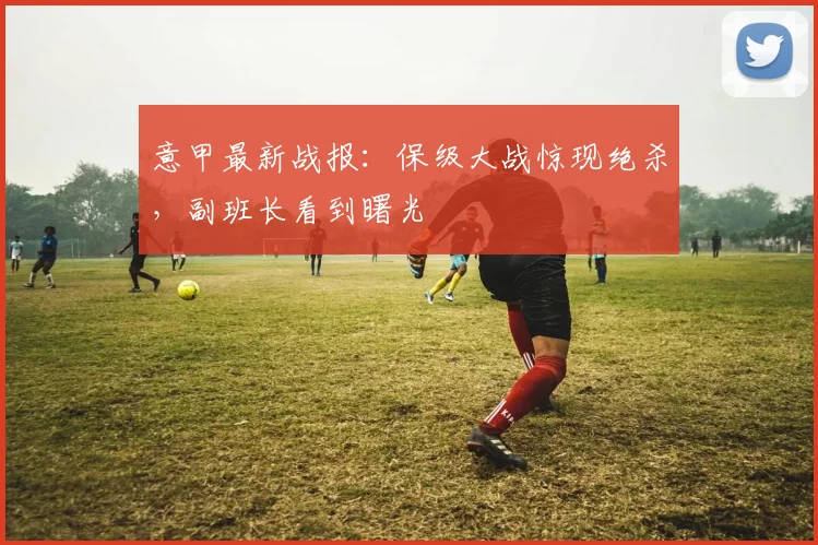 意甲最新战报：保级大战惊现绝杀，副班长看到曙光