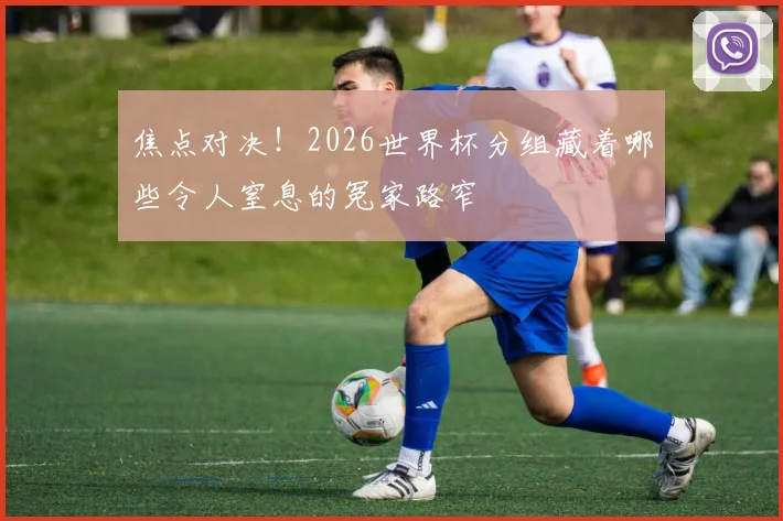 焦点对决！2026世界杯分组藏着哪些令人窒息的冤家路窄