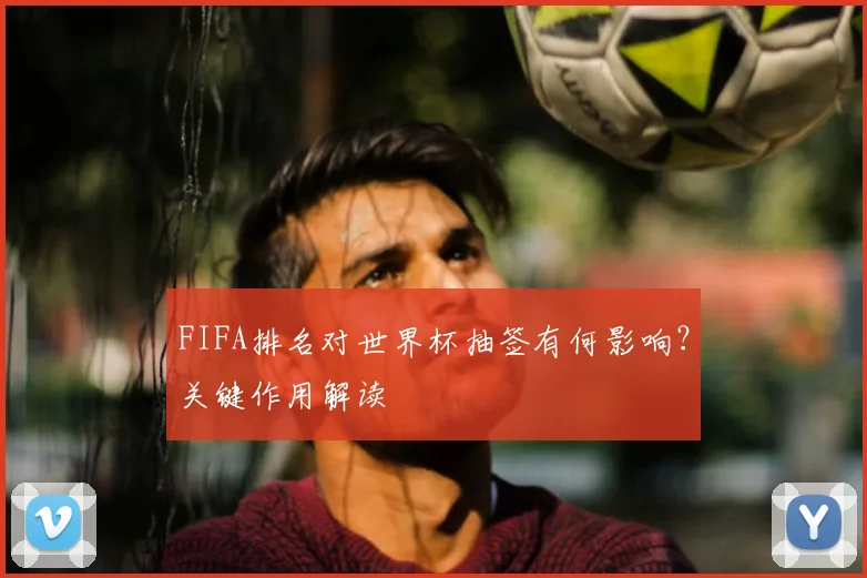 FIFA排名对世界杯抽签有何影响？关键作用解读