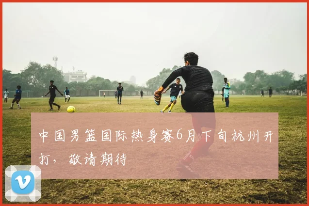 中国男篮国际热身赛6月下旬杭州开打，敬请期待