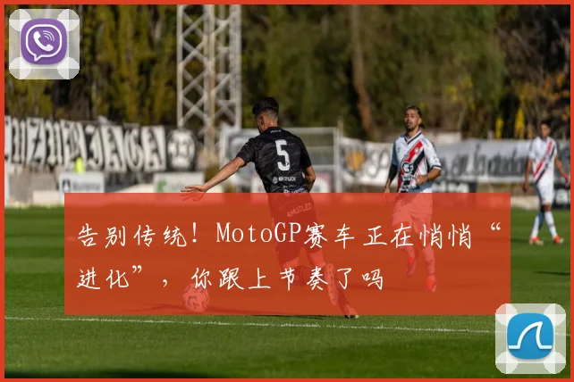 告别传统！MotoGP赛车正在悄悄“进化”，你跟上节奏了吗