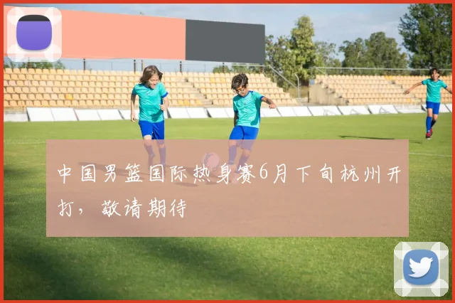 中国男篮国际热身赛6月下旬杭州开打,敬请期待