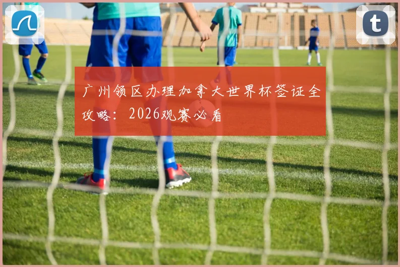 广州领区办理加拿大世界杯签证全攻略：2026观赛必看