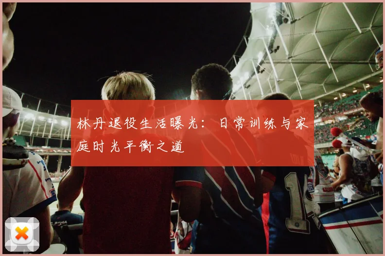林丹退役生活曝光:日常训练与家庭时光平衡之道