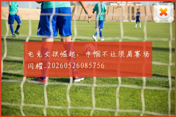 电竞女孩崛起，巾帼不让须眉赛场闪耀_20260526085756