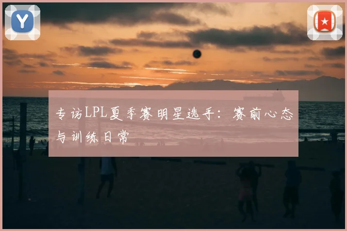 专访LPL夏季赛明星选手:赛前心态与训练日常