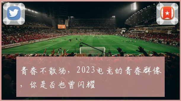 青春不散场，2023电竞的青春群像，你是否也曾闪耀