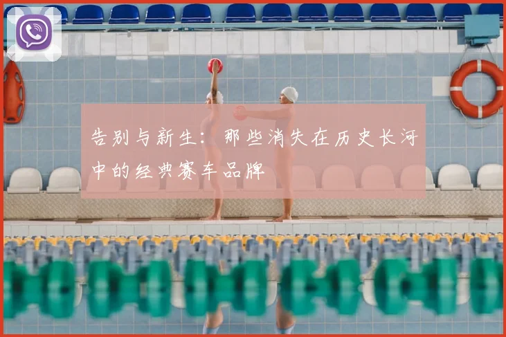告别与新生：那些消失在历史长河中的经典赛车品牌