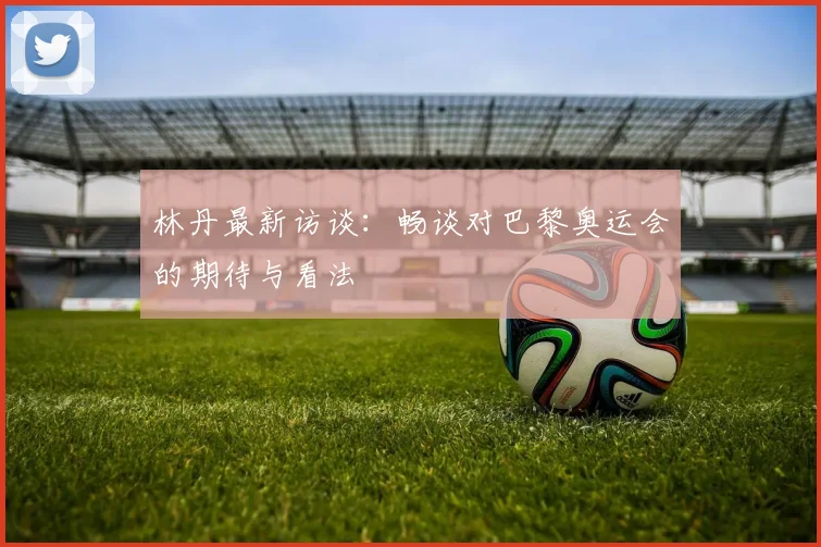 林丹最新访谈：畅谈对巴黎奥运会的期待与看法