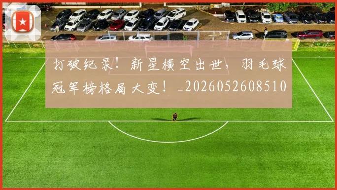 打破纪录！新星横空出世，羽毛球冠军榜格局大变！_20260526085106