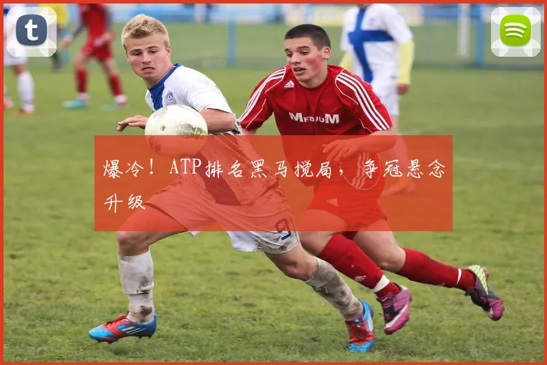 爆冷！ATP排名黑马搅局，争冠悬念升级