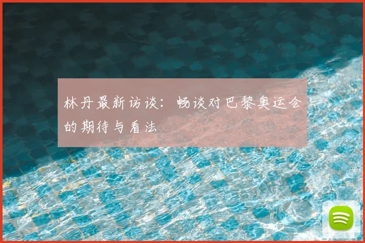 林丹最新访谈：畅谈对巴黎奥运会的期待与看法