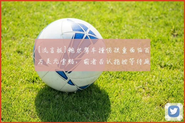 [流言板]鲍尔驾车撞伤孩童面临百万美元索赔，前者否认指控等待庭审