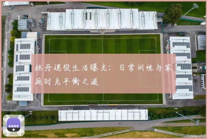 林丹退役生活曝光：日常训练与家庭时光平衡之道