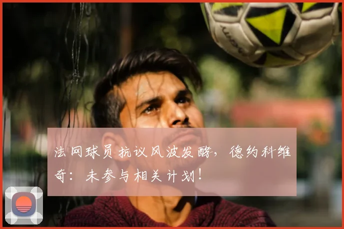 法网球员抗议风波发酵,德约科维奇:未参与相关计划!