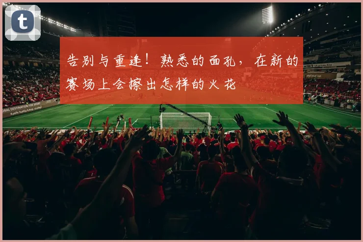 告别与重逢！熟悉的面孔，在新的赛场上会擦出怎样的火花