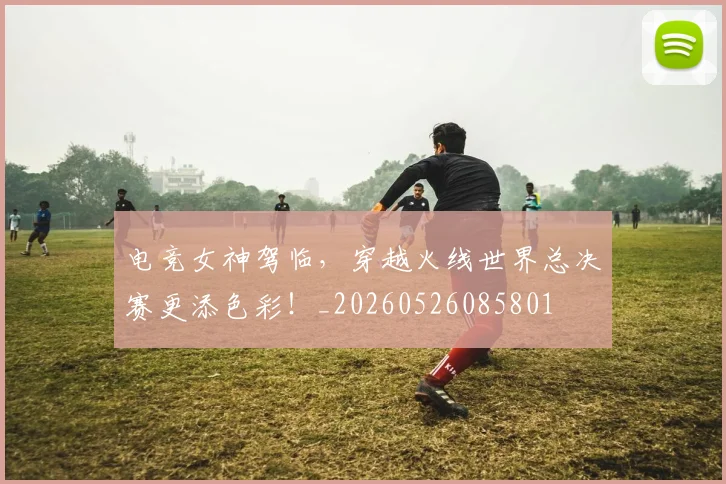 电竞女神驾临,穿越火线世界总决赛更添色彩!_20260526085801