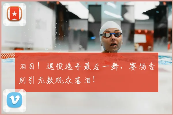 泪目！退役选手最后一舞，赛场告别引无数观众落泪！