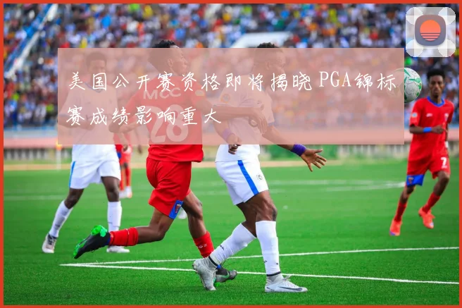 美国公开赛资格即将揭晓 PGA锦标赛成绩影响重大