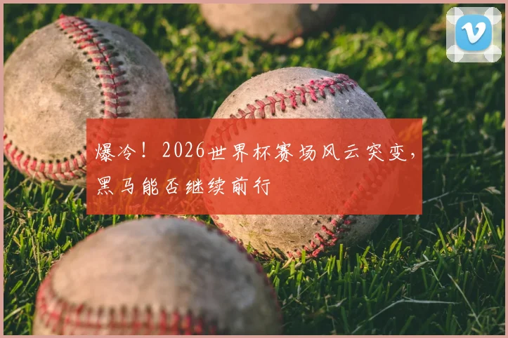 爆冷！2026世界杯赛场风云突变，黑马能否继续前行
