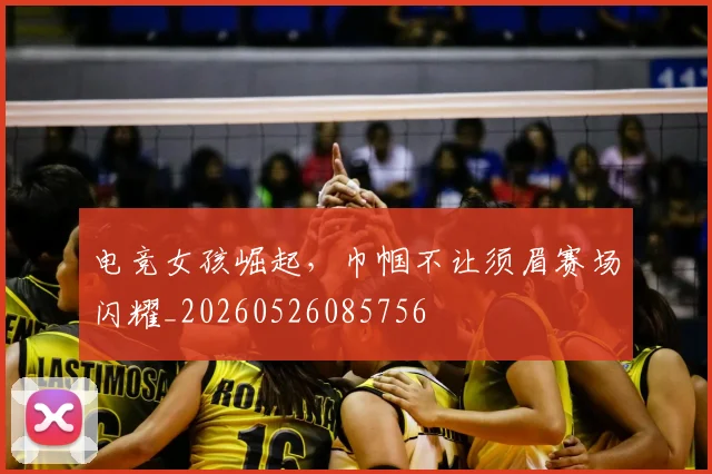 电竞女孩崛起，巾帼不让须眉赛场闪耀_20260526085756