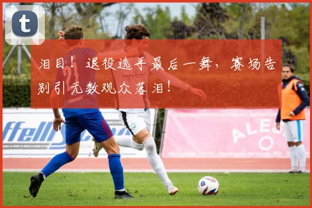泪目！退役选手最后一舞，赛场告别引无数观众落泪！