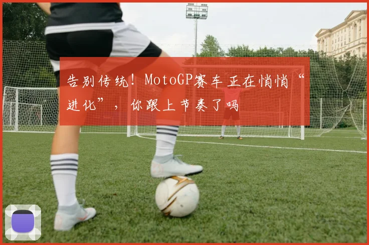 告别传统！MotoGP赛车正在悄悄“进化”，你跟上节奏了吗