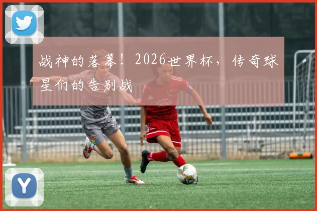 战神的落幕！2026世界杯，传奇球星们的告别战