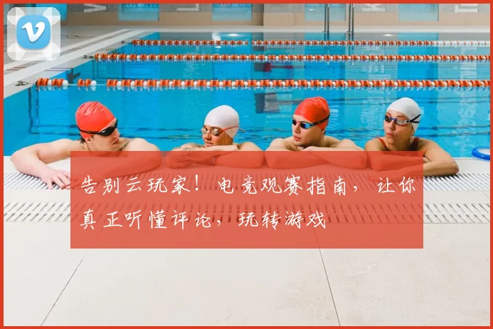 告别云玩家！电竞观赛指南，让你真正听懂评论，玩转游戏
