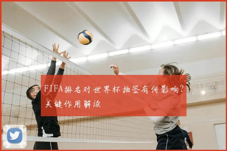 FIFA排名对世界杯抽签有何影响？关键作用解读