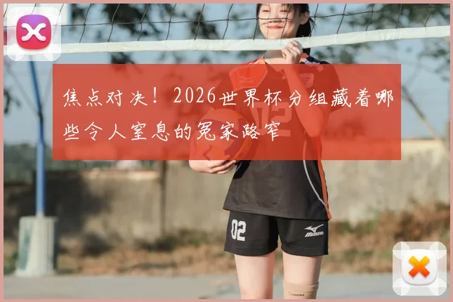 焦点对决！2026世界杯分组藏着哪些令人窒息的冤家路窄