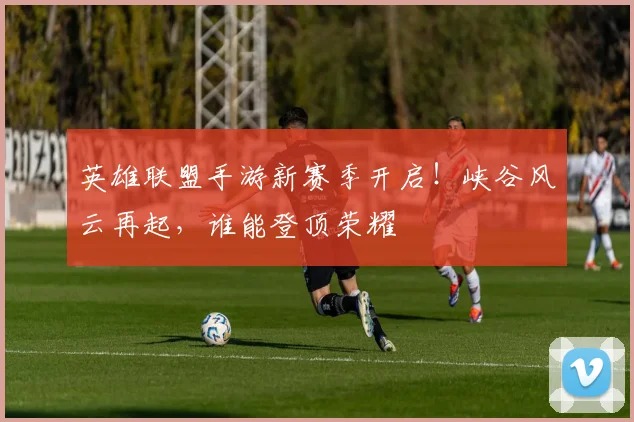 英雄联盟手游新赛季开启！峡谷风云再起，谁能登顶荣耀