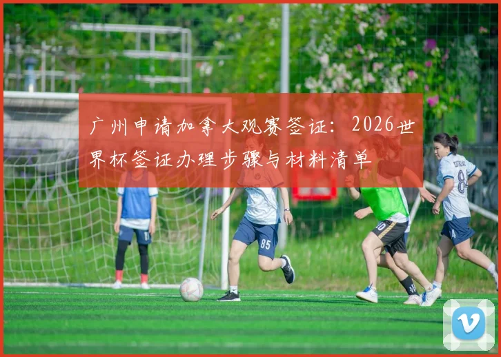 广州申请加拿大观赛签证：2026世界杯签证办理步骤与材料清单