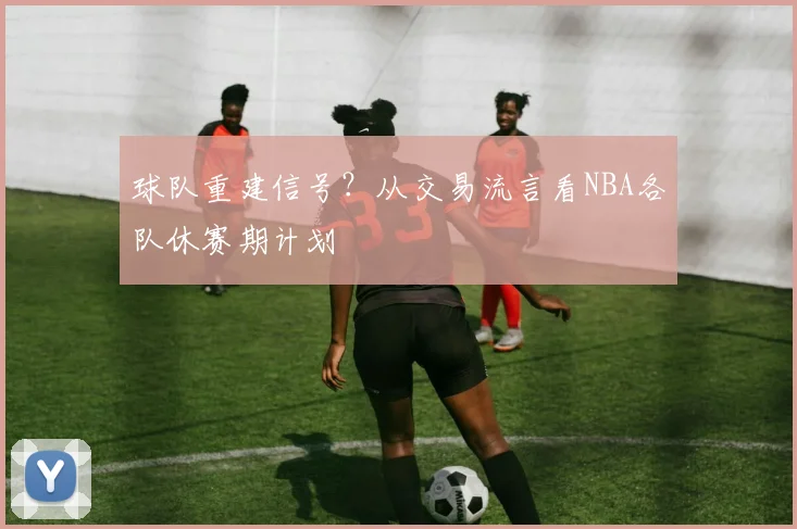 球队重建信号?从交易流言看NBA各队休赛期计划