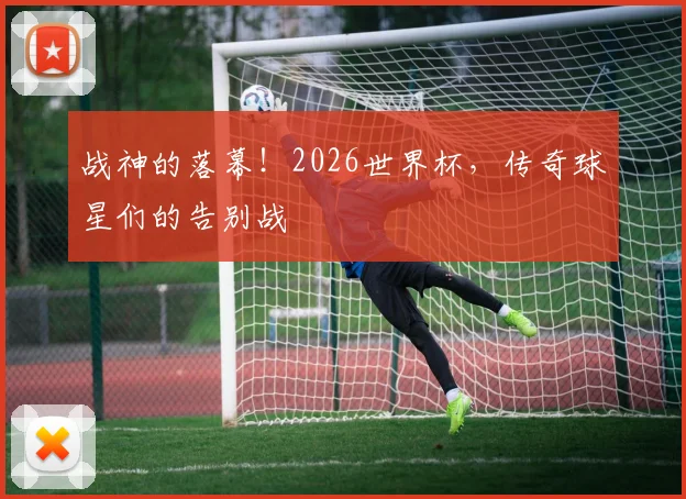 战神的落幕!2026世界杯,传奇球星们的告别战
