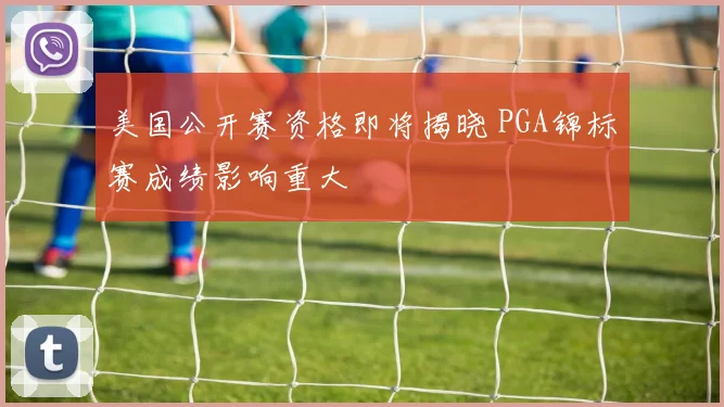 美国公开赛资格即将揭晓 PGA锦标赛成绩影响重大