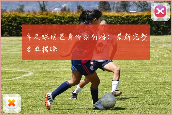 年足球明星身价排行榜：最新完整名单揭晓