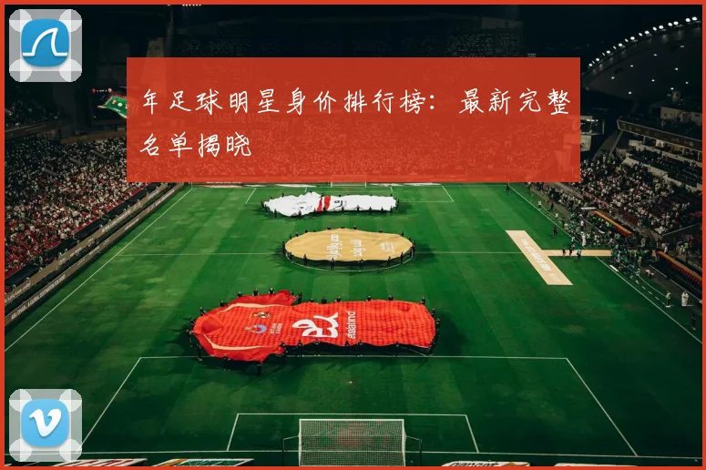 年足球明星身价排行榜：最新完整名单揭晓