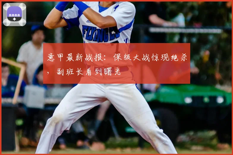 意甲最新战报：保级大战惊现绝杀，副班长看到曙光