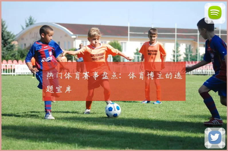 热门体育赛事盘点：体育博主的选题宝库