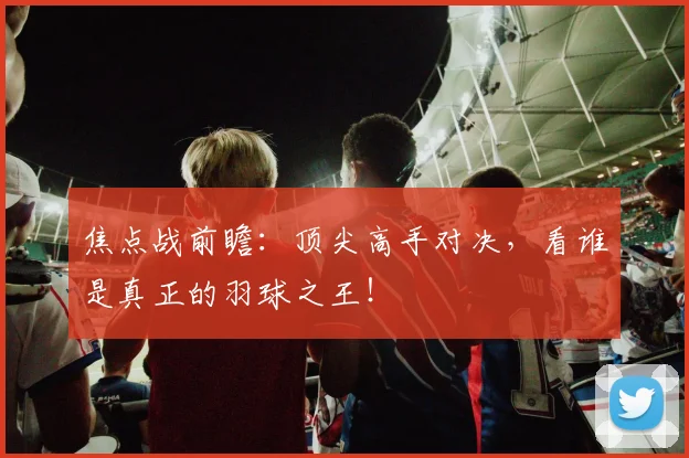 焦点战前瞻：顶尖高手对决，看谁是真正的羽球之王！