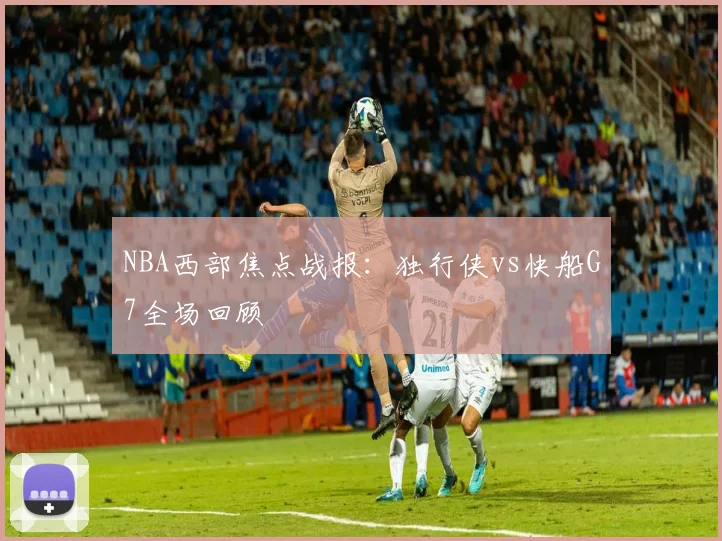 NBA西部焦点战报：独行侠vs快船G7全场回顾